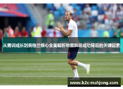 从青训成长到英格兰核心全面解析哈里凯恩成功背后的关键因素