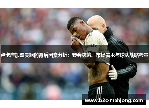 卢卡库加盟曼联的背后因素分析：转会决策、市场需求与球队战略考量