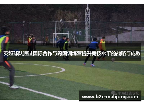 英超球队通过国际合作与跨国训练营提升竞技水平的战略与成效