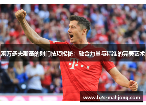 莱万多夫斯基的射门技巧揭秘：融合力量与精准的完美艺术