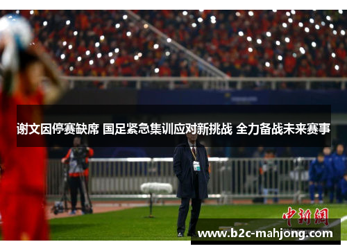 谢文因停赛缺席 国足紧急集训应对新挑战 全力备战未来赛事