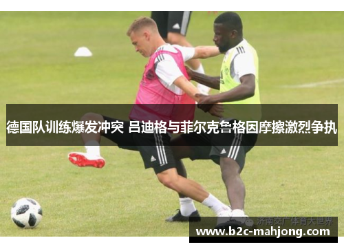 德国队训练爆发冲突 吕迪格与菲尔克鲁格因摩擦激烈争执